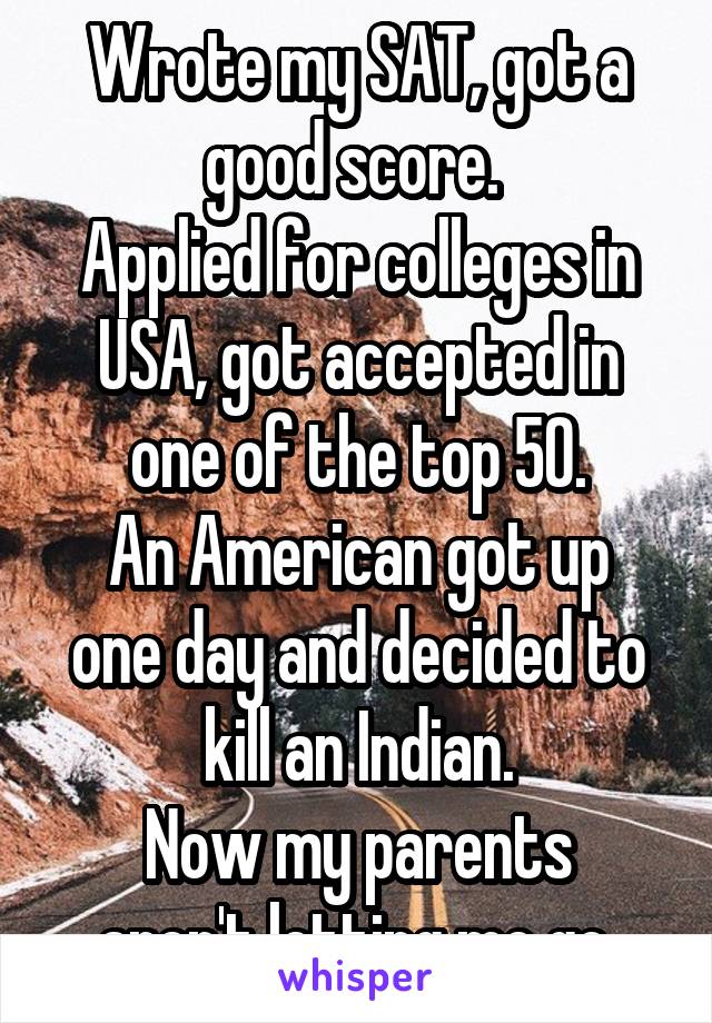 Wrote my SAT, got a good score. 
Applied for colleges in USA, got accepted in one of the top 50.
An American got up one day and decided to kill an Indian.
Now my parents aren't letting me go.