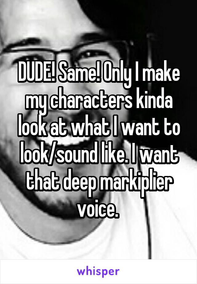 DUDE! Same! Only I make my characters kinda look at what I want to look/sound like. I want that deep markiplier voice. 
