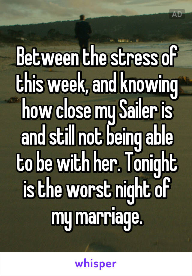 Between the stress of this week, and knowing how close my Sailer is and still not being able to be with her. Tonight is the worst night of my marriage.