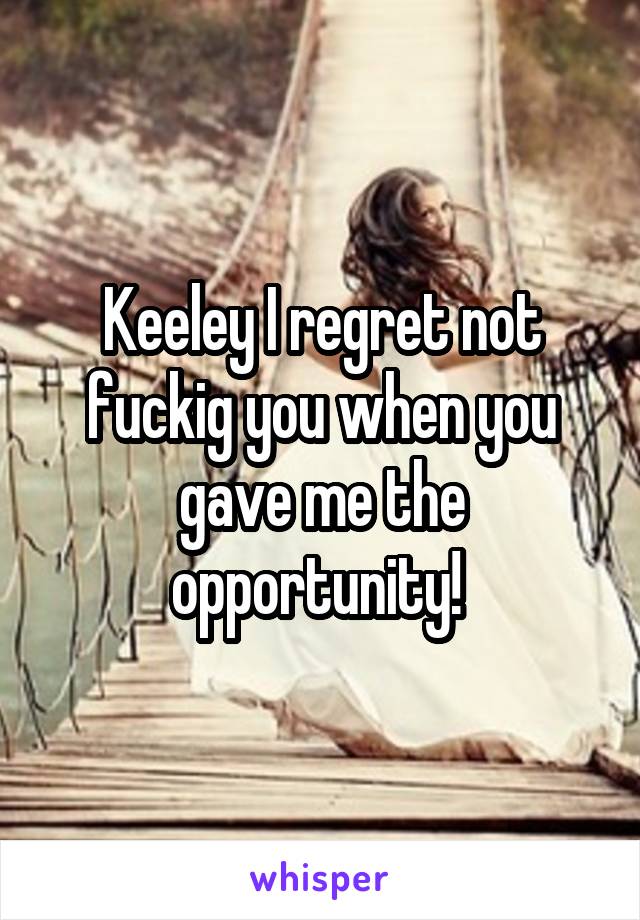 Keeley I regret not fuckig you when you gave me the opportunity! 
