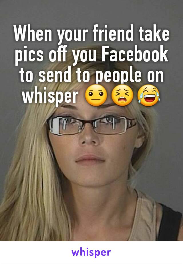 When your friend take pics off you Facebook to send to people on whisper 😐😣😂