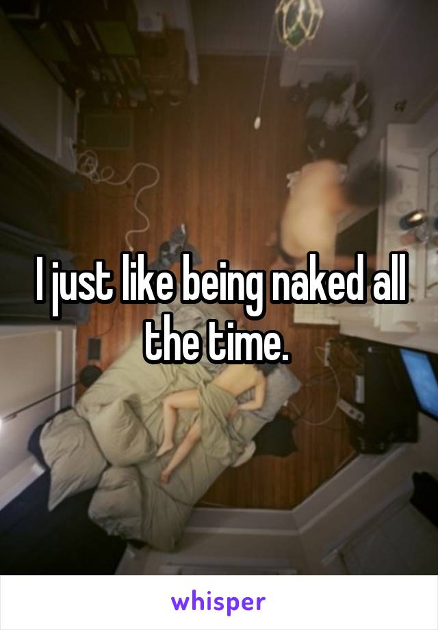 I just like being naked all the time. 