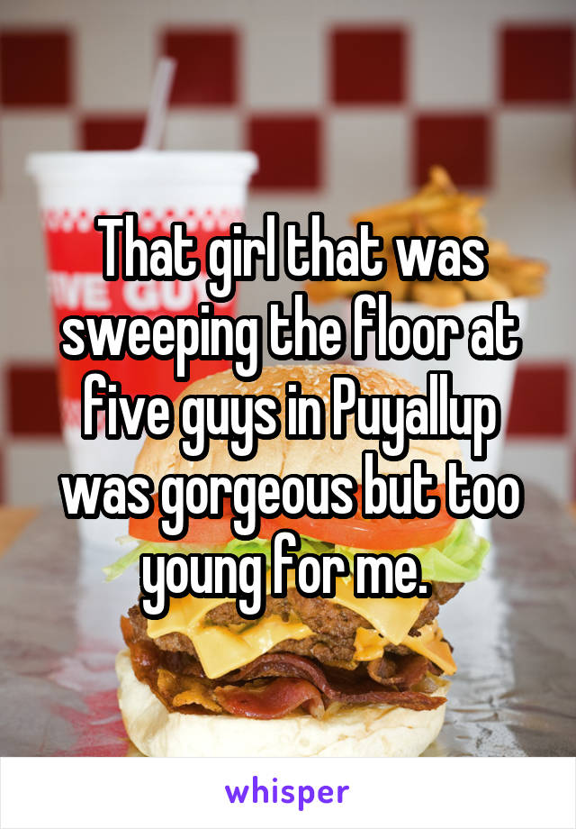 That girl that was sweeping the floor at five guys in Puyallup was gorgeous but too young for me. 