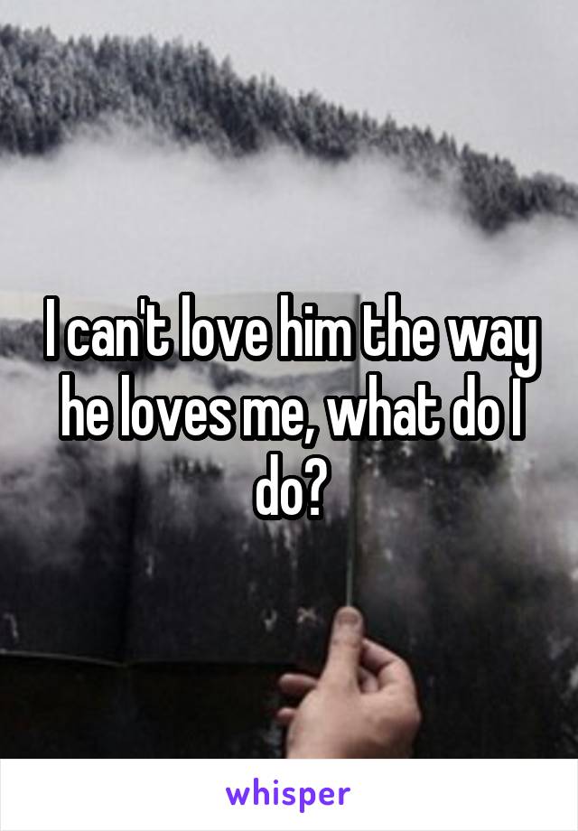 I can't love him the way he loves me, what do I do?
