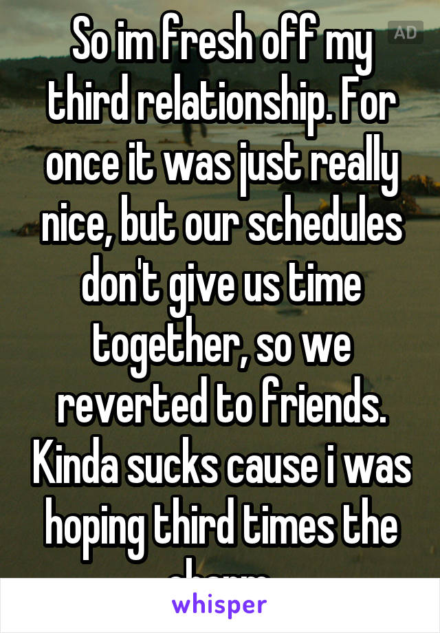 So im fresh off my third relationship. For once it was just really nice, but our schedules don't give us time together, so we reverted to friends. Kinda sucks cause i was hoping third times the charm.