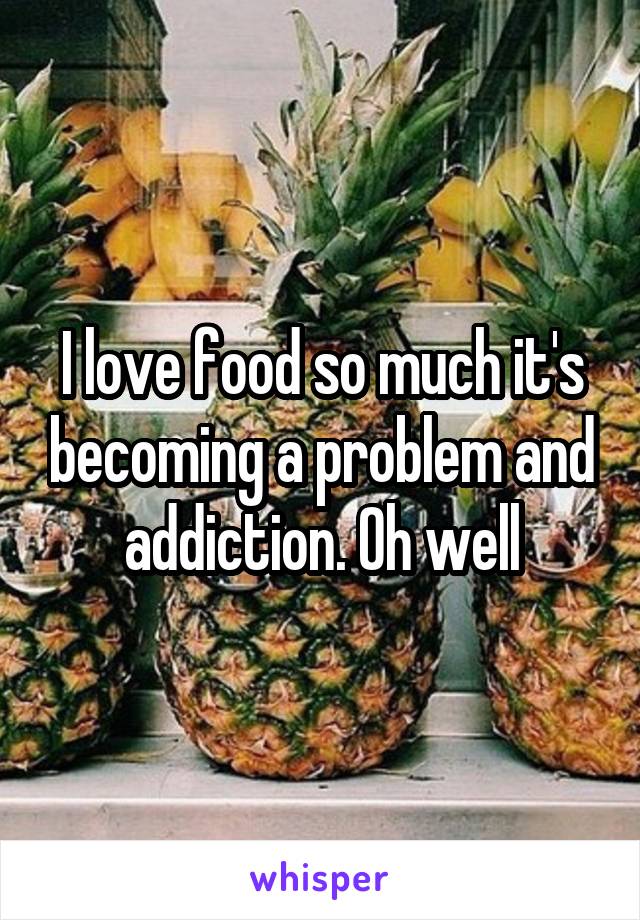 I love food so much it's becoming a problem and addiction. Oh well