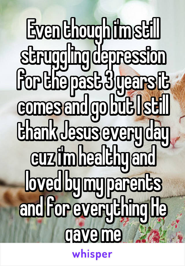 Even though i'm still struggling depression for the past 3 years it comes and go but I still thank Jesus every day cuz i'm healthy and loved by my parents and for everything He gave me