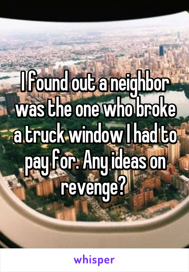 I found out a neighbor was the one who broke a truck window I had to pay for. Any ideas on revenge? 