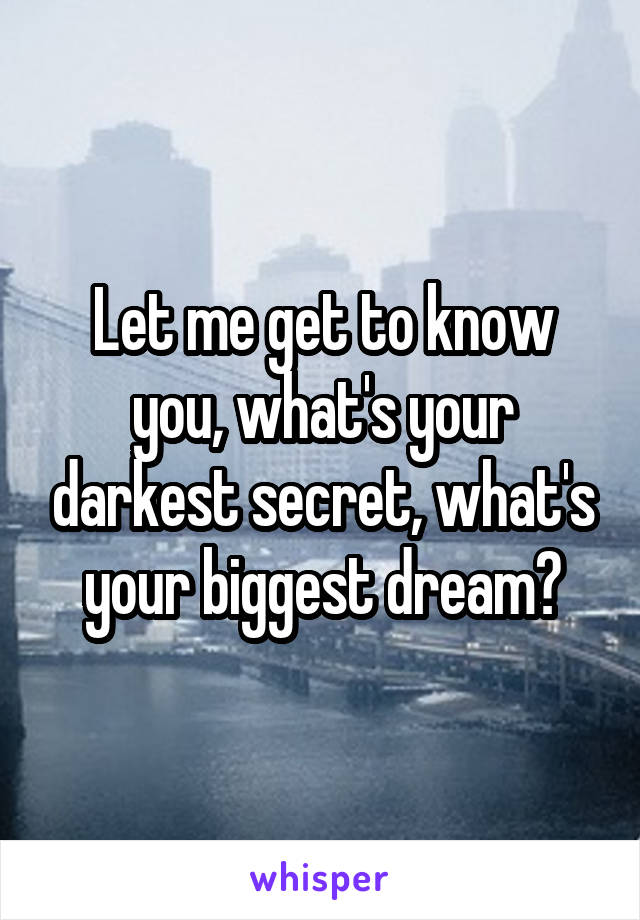 Let me get to know you, what's your darkest secret, what's your biggest dream?