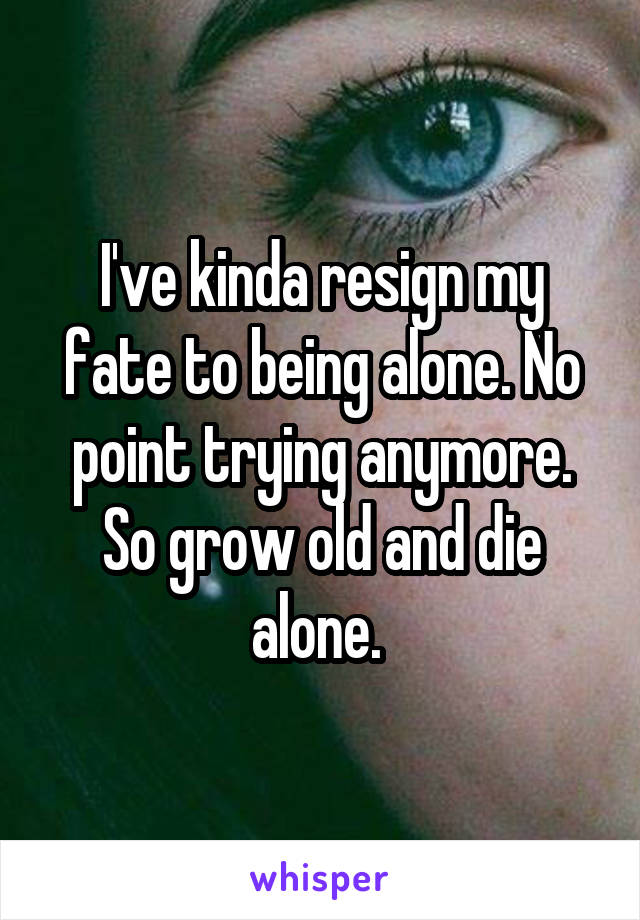 I've kinda resign my fate to being alone. No point trying anymore. So grow old and die alone. 