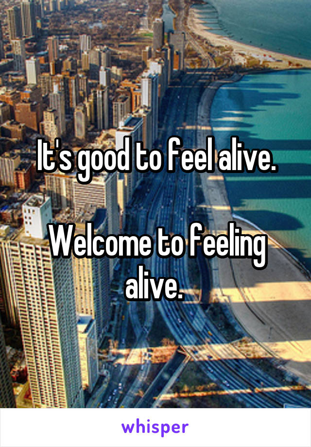 It's good to feel alive.

Welcome to feeling alive. 