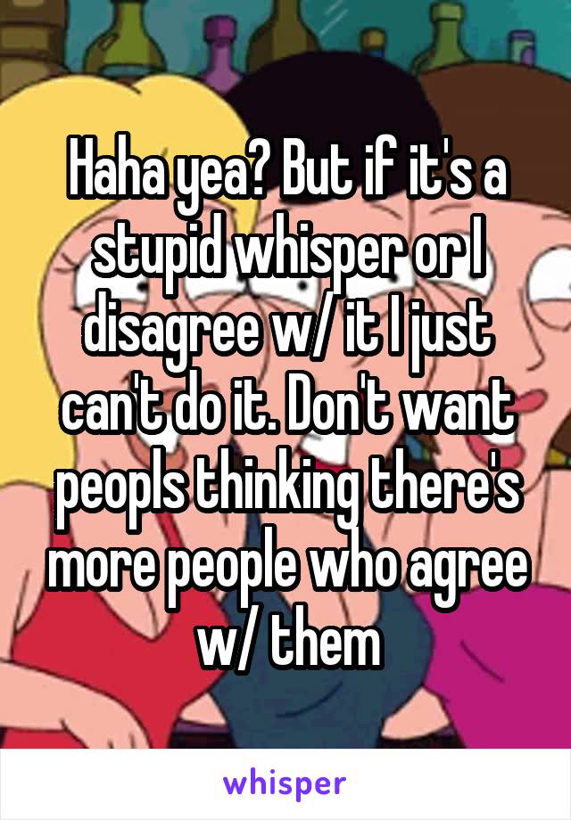 Haha yea? But if it's a stupid whisper or I disagree w/ it I just can't do it. Don't want peopls thinking there's more people who agree w/ them