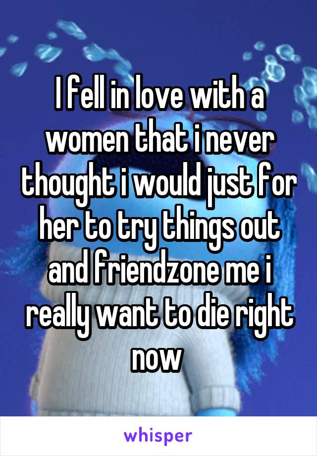I fell in love with a women that i never thought i would just for her to try things out and friendzone me i really want to die right now 