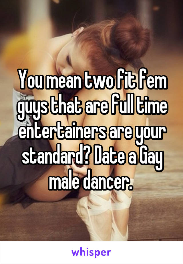 You mean two fit fem guys that are full time entertainers are your standard? Date a Gay male dancer. 