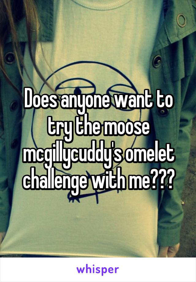 Does anyone want to try the moose mcgillycuddy's omelet challenge with me???