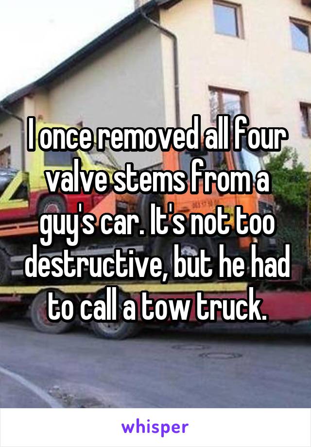 I once removed all four valve stems from a guy's car. It's not too destructive, but he had to call a tow truck.