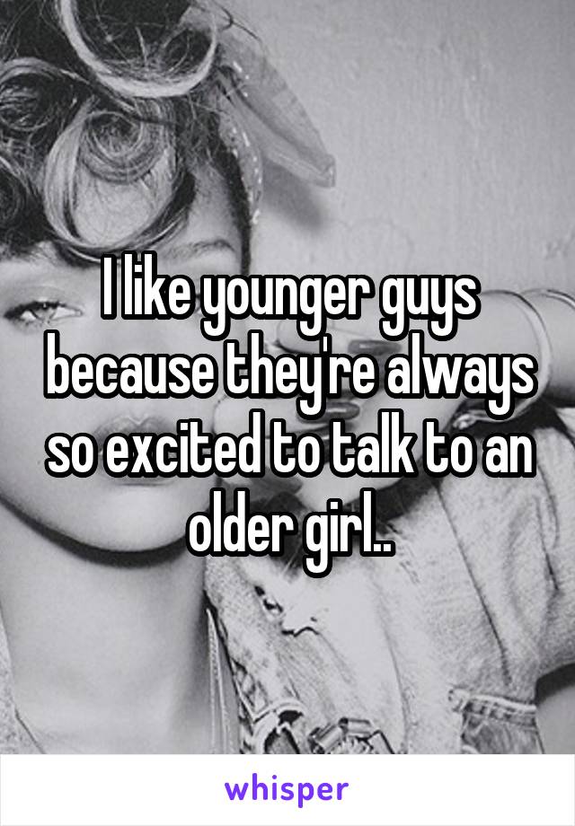 I like younger guys because they're always so excited to talk to an older girl..