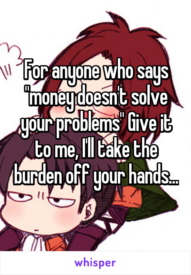 For anyone who says "money doesn't solve your problems" Give it to me, I'll take the burden off your hands... 