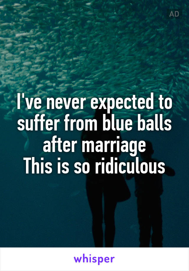 I've never expected to suffer from blue balls after marriage
This is so ridiculous