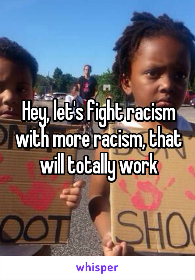 Hey, let's fight racism with more racism, that will totally work