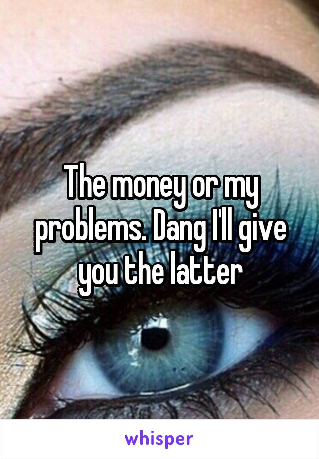 The money or my problems. Dang I'll give you the latter