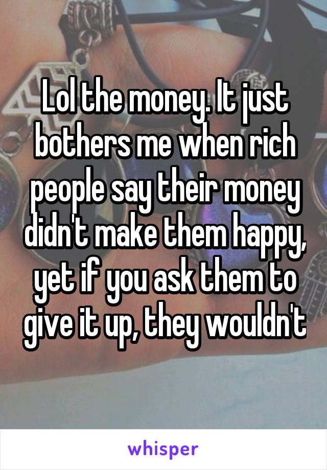 Lol the money. It just bothers me when rich people say their money didn't make them happy, yet if you ask them to give it up, they wouldn't 