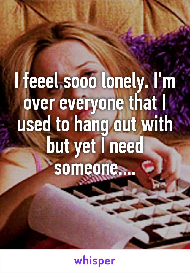 I feeel sooo lonely. I'm over everyone that I used to hang out with but yet I need someone....
