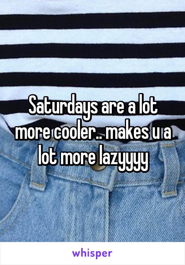Saturdays are a lot more cooler.. makes u a lot more lazyyyy