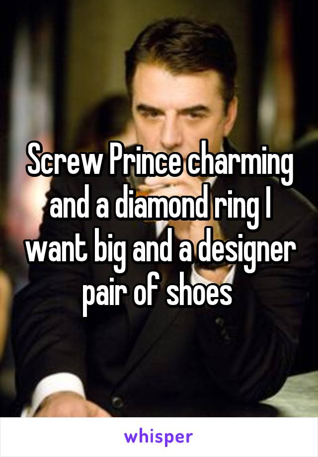 Screw Prince charming and a diamond ring I want big and a designer pair of shoes 