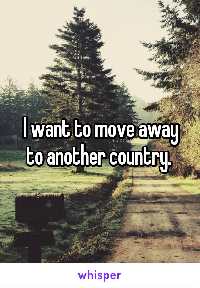 I want to move away to another country. 
