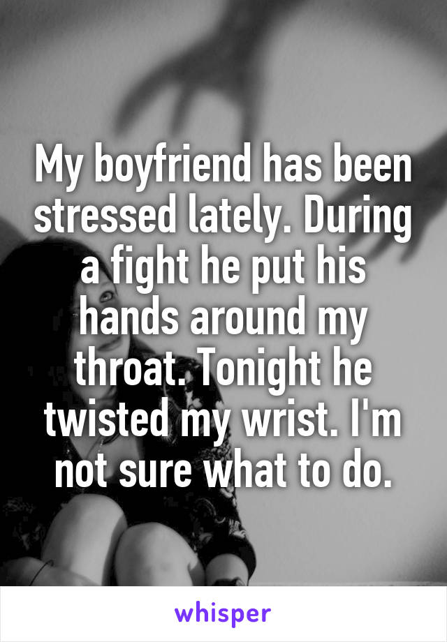 My boyfriend has been stressed lately. During a fight he put his hands around my throat. Tonight he twisted my wrist. I'm not sure what to do.