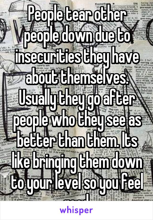 People tear other people down due to insecurities they have about themselves. Usually they go after people who they see as better than them. Its like bringing them down to your level so you feel good.