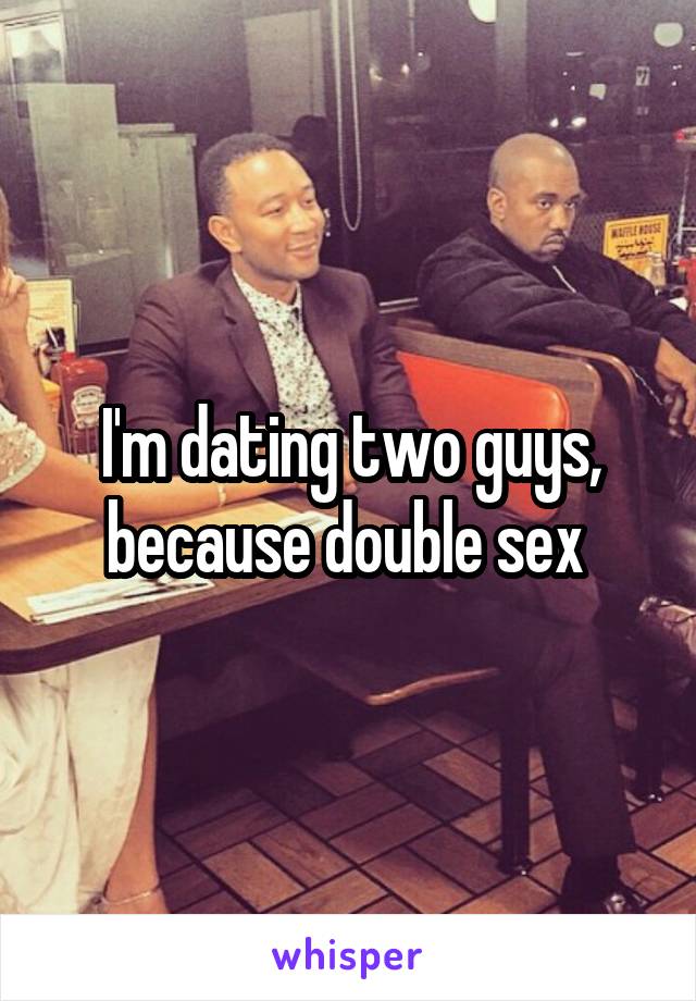 I'm dating two guys, because double sex 