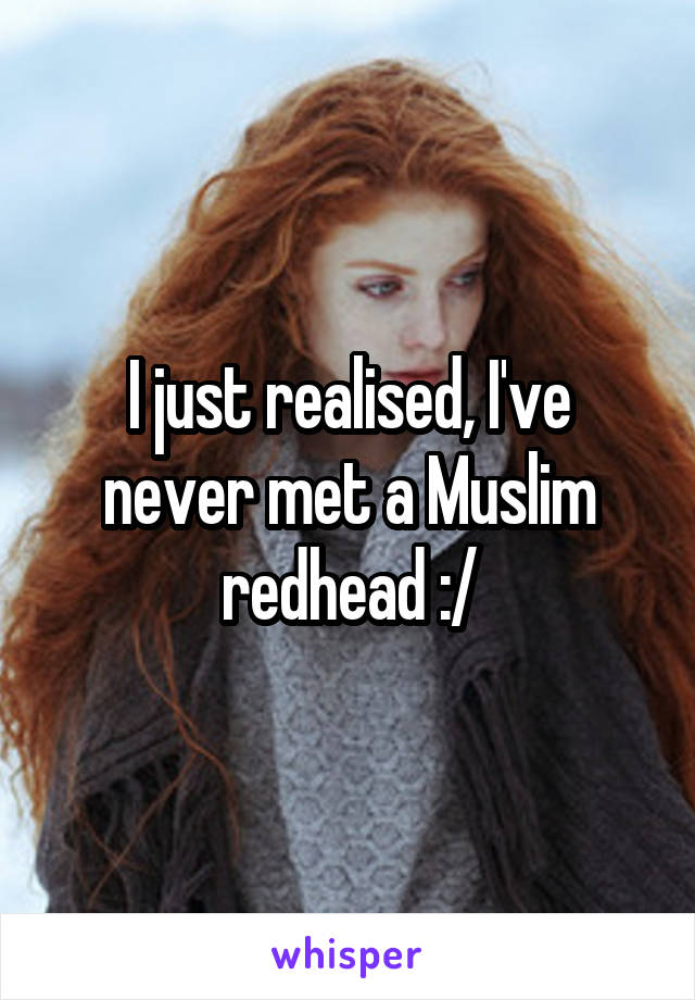 I just realised, I've never met a Muslim redhead :/