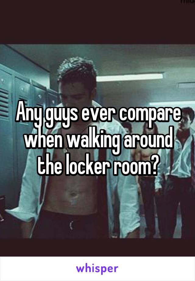 Any guys ever compare when walking around the locker room?