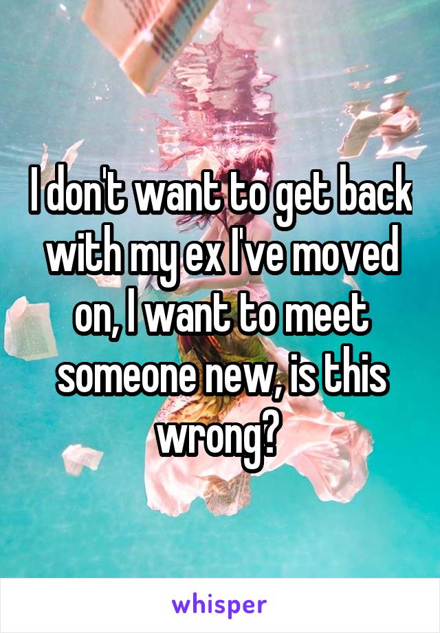 I don't want to get back with my ex I've moved on, I want to meet someone new, is this wrong? 