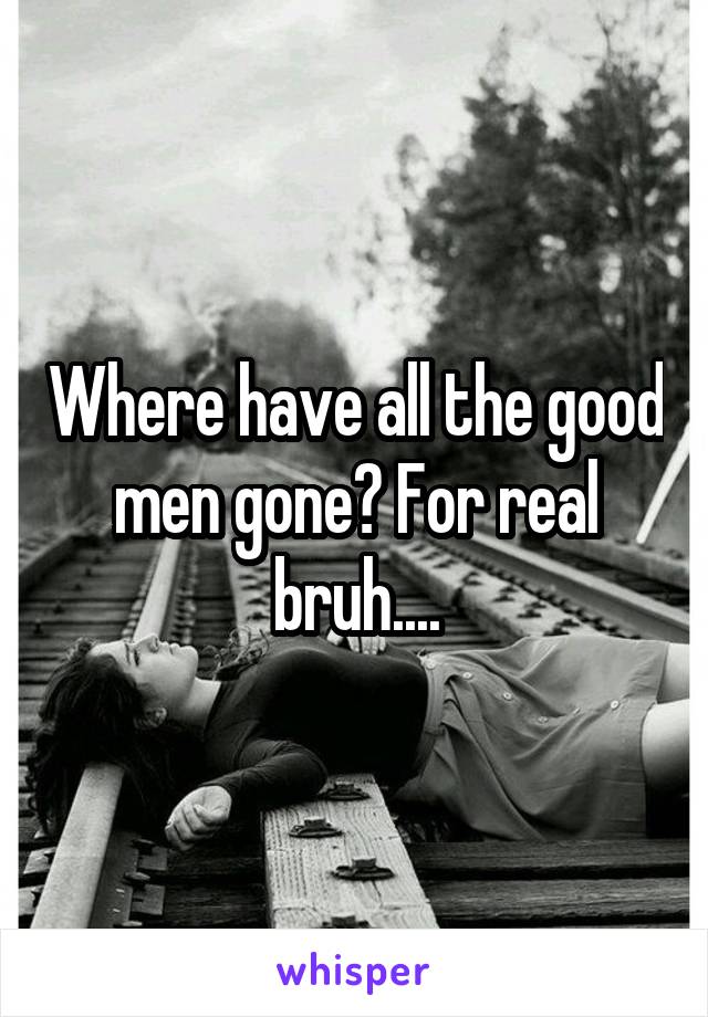 Where have all the good men gone? For real bruh....