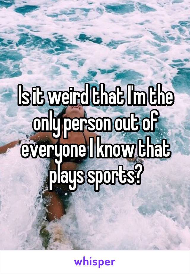 Is it weird that I'm the only person out of everyone I know that plays sports?