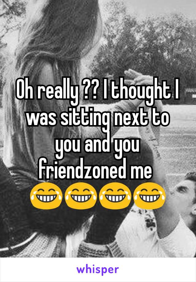Oh really ?? I thought I was sitting next to you and you friendzoned me 
😂😂😂😂