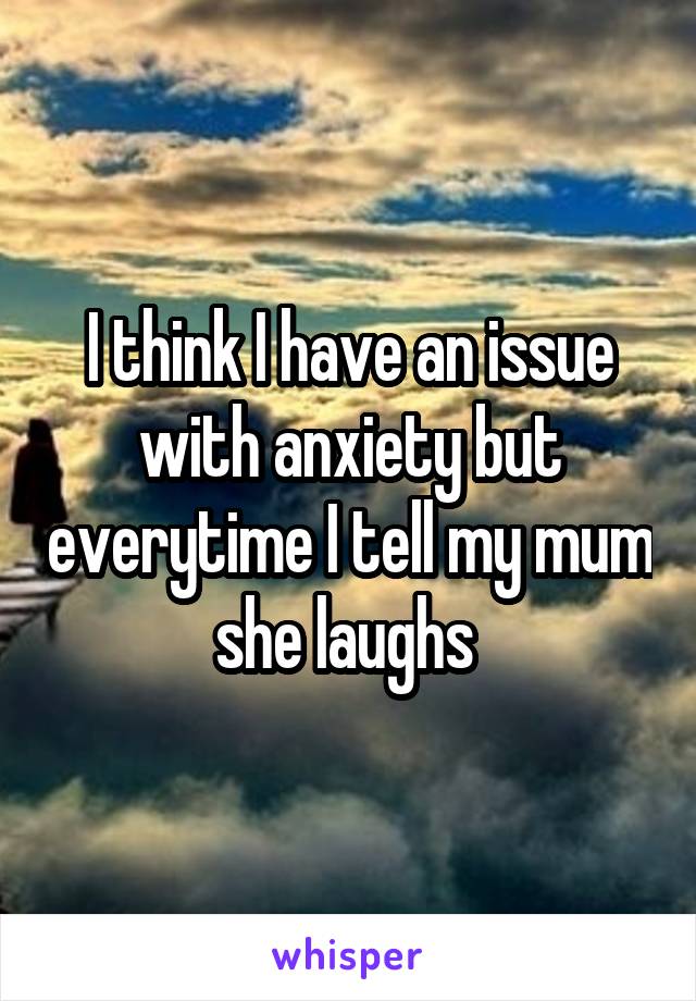 I think I have an issue with anxiety but everytime I tell my mum she laughs 