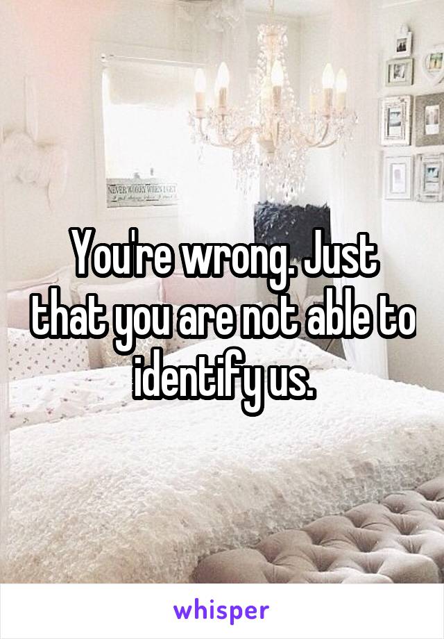 You're wrong. Just that you are not able to identify us.