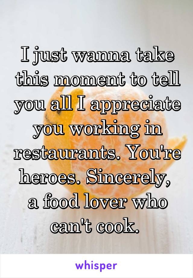 I just wanna take this moment to tell you all I appreciate you working in restaurants. You're heroes. Sincerely, 
a food lover who can't cook. 
