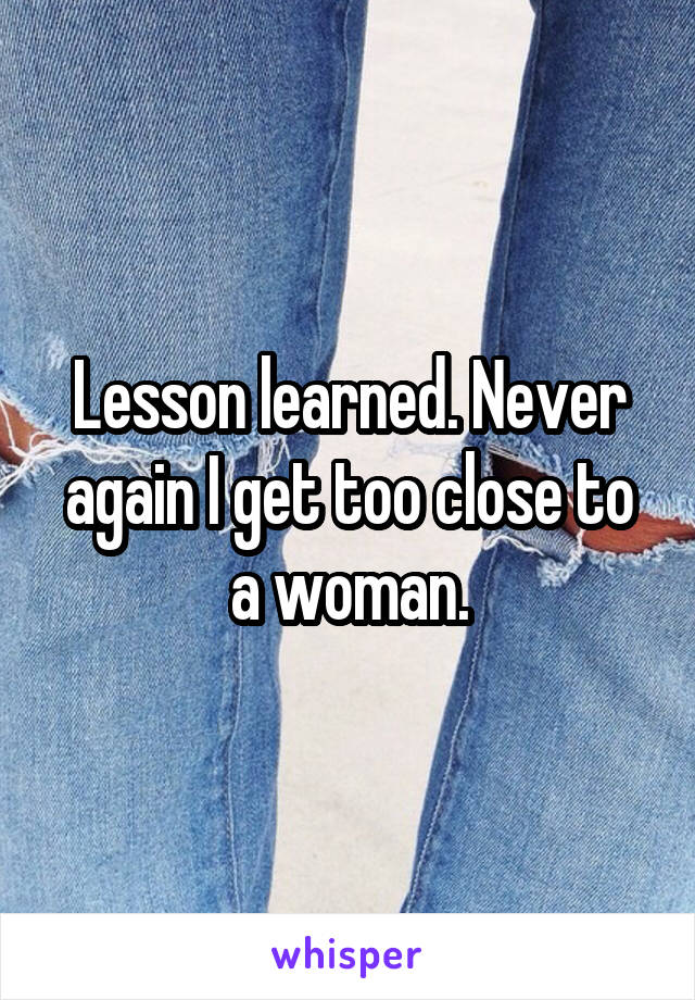 Lesson learned. Never again I get too close to a woman.