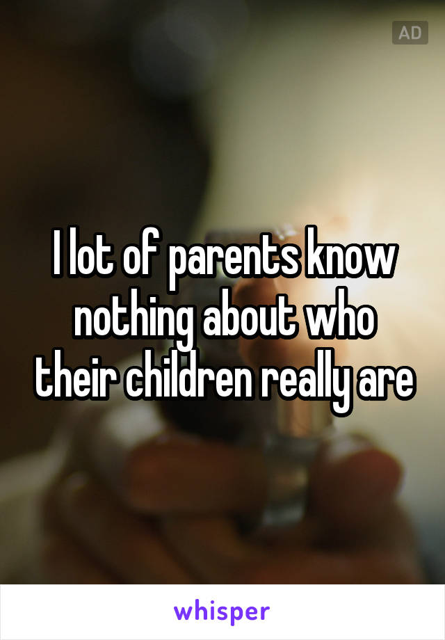I lot of parents know nothing about who their children really are
