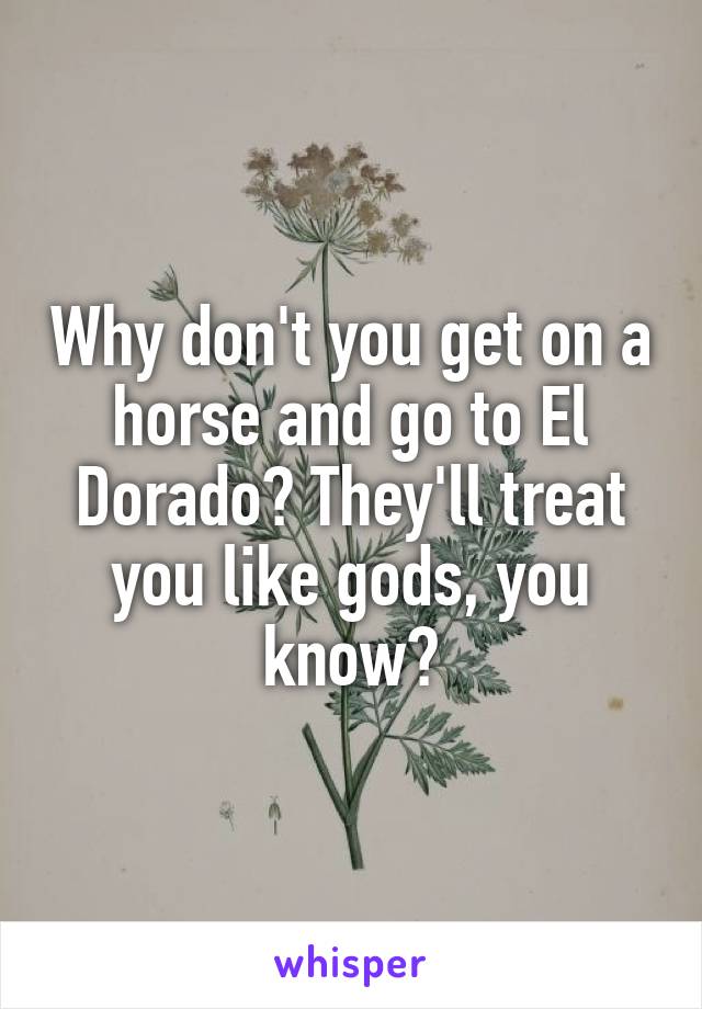 Why don't you get on a horse and go to El Dorado? They'll treat you like gods, you know?
