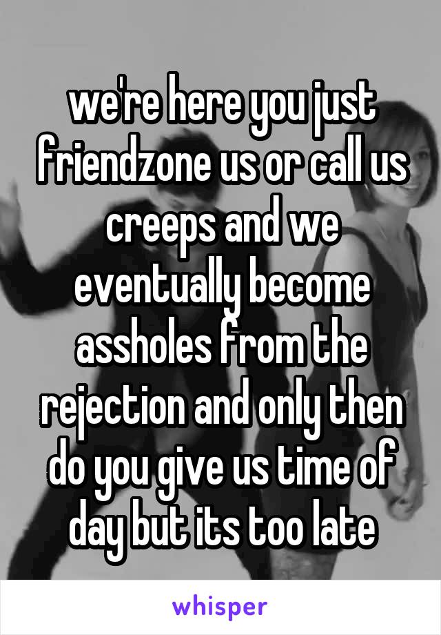 we're here you just friendzone us or call us creeps and we eventually become assholes from the rejection and only then do you give us time of day but its too late