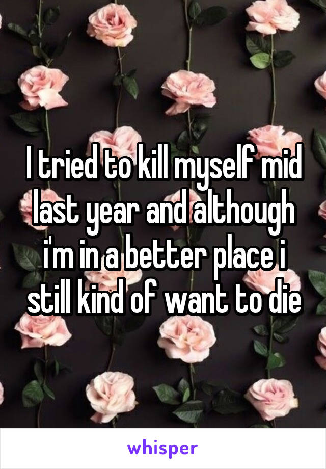 I tried to kill myself mid last year and although i'm in a better place i still kind of want to die