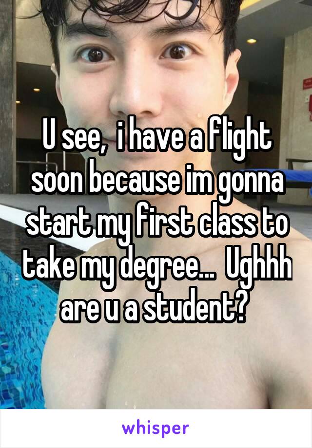 U see,  i have a flight soon because im gonna start my first class to take my degree...  Ughhh are u a student? 