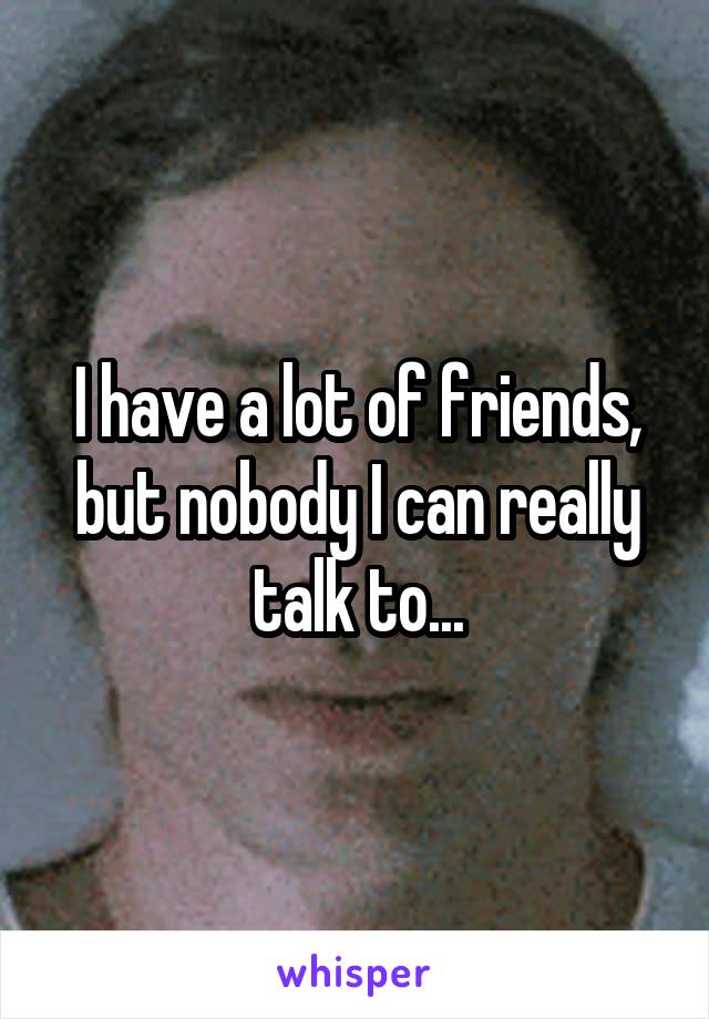 I have a lot of friends, but nobody I can really talk to...