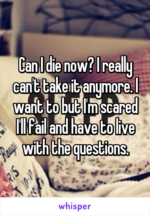 Can I die now? I really can't take it anymore. I want to but I'm scared I'll fail and have to live with the questions.